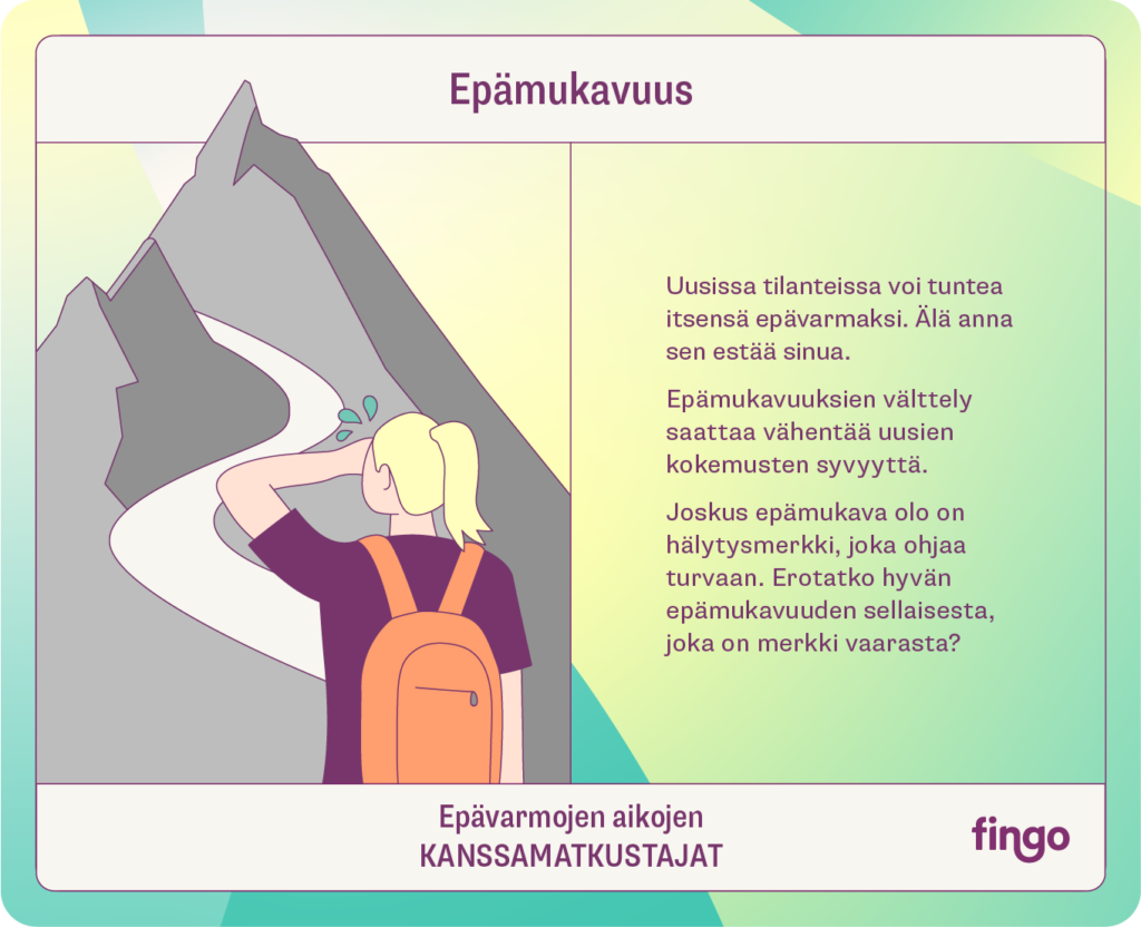 Epämukavuus

Uusissa tilanteissa voi tuntea itsensä epävarmaksi. Älä anna sen estää sinua.

Epämukavuuksien välttely saattaa vähentää uusien kokemusten syvyyttä. 

Joskus epämukava olo on hälytysmerkki, joka ohjaa turvaan. Erotatko hyvän epämukavuuden sellaisesta, joka on merkki vaarasta?