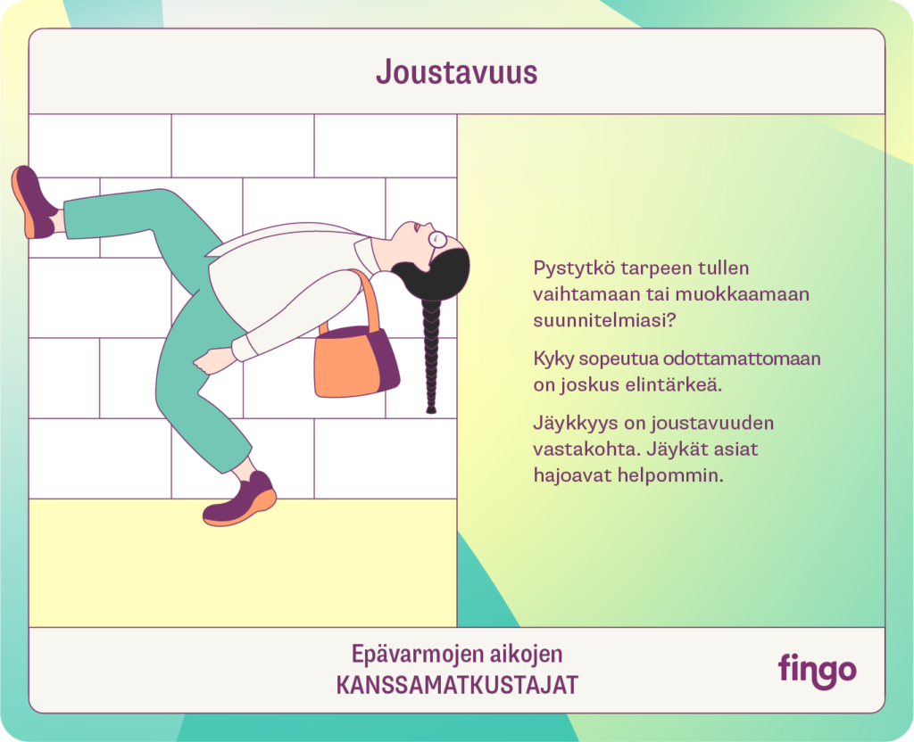 Joustavuus

Pystytkö tarpeen tullen vaihtamaan tai muokkaamaan suunnitelmiasi?

Kyky sopeutua odottamattomaan on joskus elintärkeä. 

Jäykkyys on joustavuuden vastakohta. Jäykät asiat hajoavat helpommin.