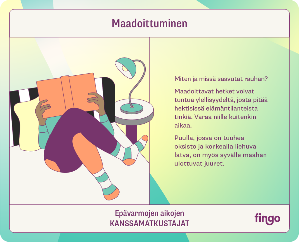 Maadoittuminen

Miten ja missä saavutat rauhan?

Maadoittavat hetket voivat tuntua ylellisyydeltä, josta pitää hektisissä elämäntilanteissa tinkiä. Varaa niille kuitenkin aikaa.

Puulla, jossa on tuuhea oksisto ja korkealla liehuva latva, on myös syvälle maahan ulottuvat juuret. 