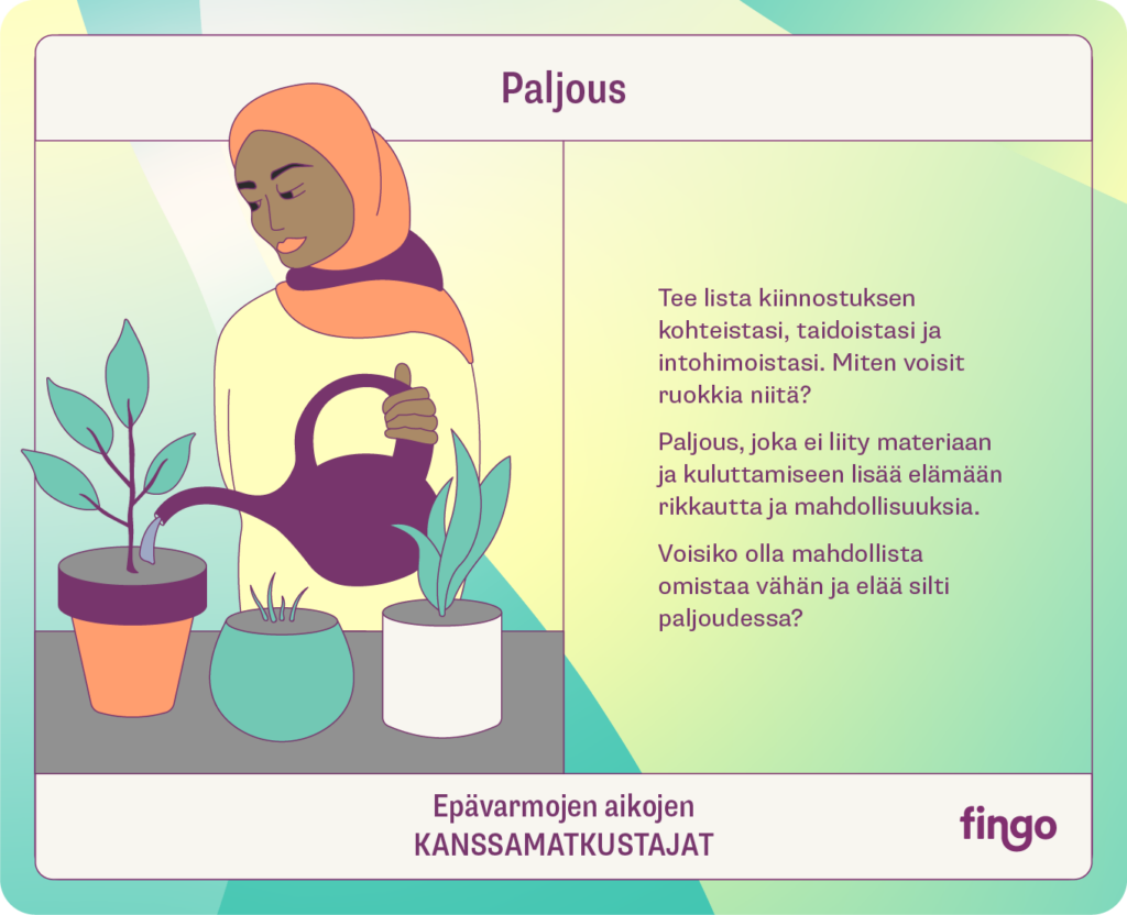 Paljous

Tee lista kiinnostuksen kohteistasi, taidoistasi ja intohimoistasi. Miten voisit ruokkia niitä?

Paljous, joka ei liity materiaan ja kuluttamiseen lisää elämään rikkautta ja mahdollisuuksia.

Voisiko olla mahdollista omistaa vähän ja elää silti paljoudessa?