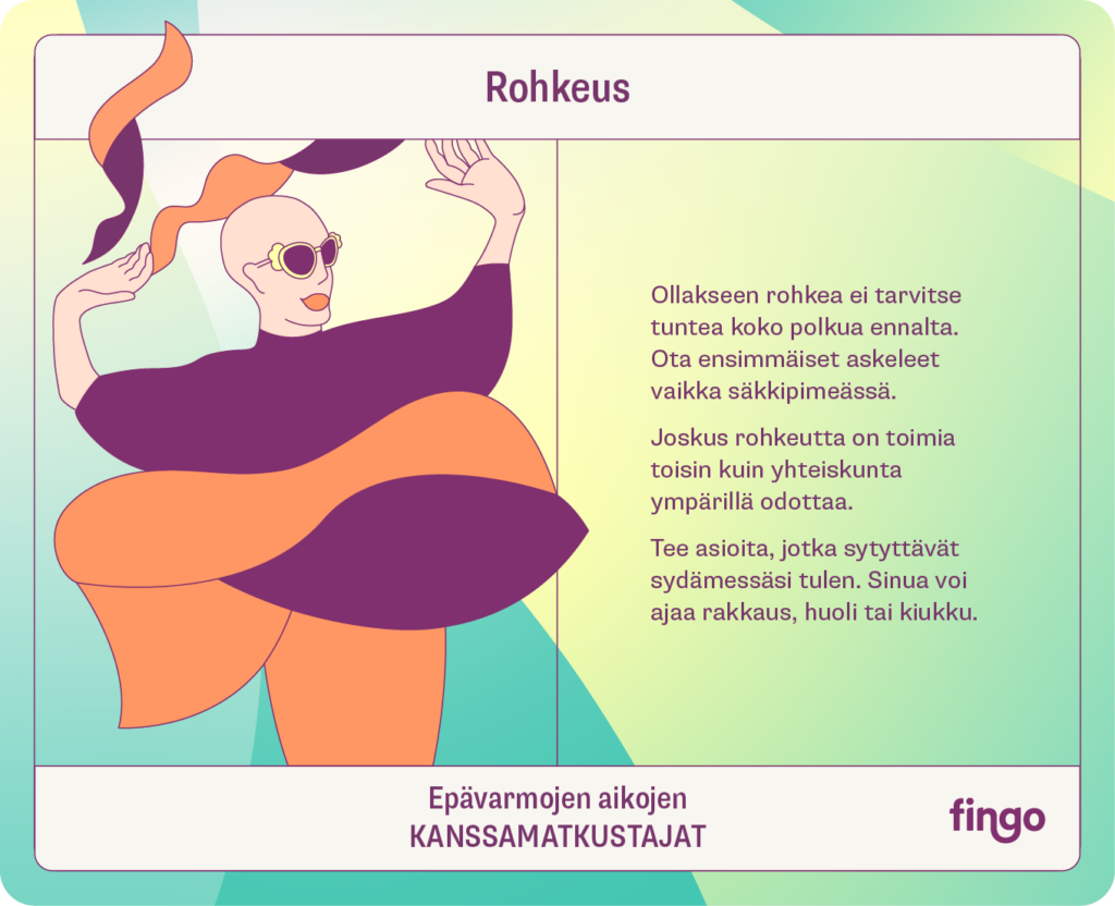 Rohkeus 

Ollakseen rohkea ei tarvitse tuntea koko polkua ennalta. Ota ensimmäiset askeleet vaikka säkkipimeässä. 

Joskus rohkeutta on toimia toisin kuin yhteiskunta ympärillä odottaa. 

Tee asioita, jotka sytyttävät sydämessäsi tulen. Sinua voi ajaa rakkaus, huoli tai kiukku. 