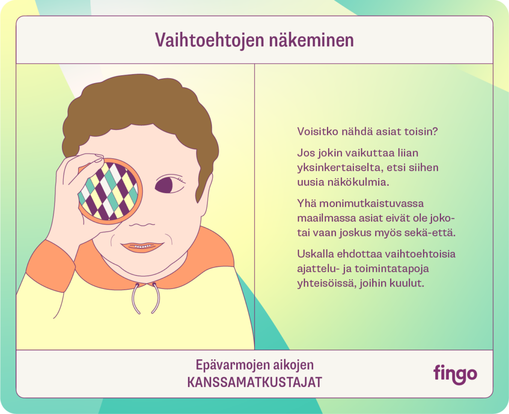 Vaihtoehtojen näkeminen

Voisitko nähdä asiat toisin?

Jos jokin vaikuttaa liian yksinkertaiselta, etsi siihen uusia näkökulmia. 

Yhä monimutkaistuvassa maailmassa asiat eivät ole joko-tai vaan sekä-että.

Uskalla ehdottaa vaihtoehtoisia ajattelu- ja toimintatapoja yhteisöissä, joihin kuulut. 